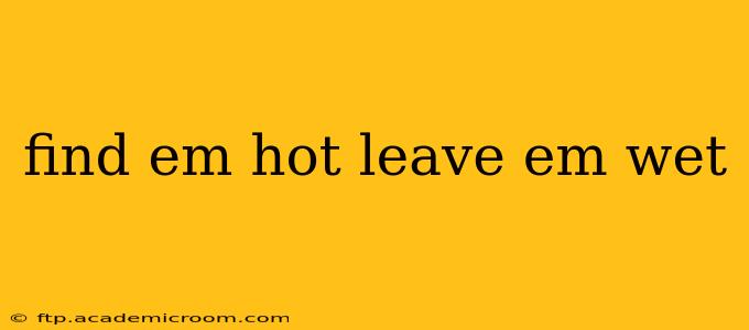 find em hot leave em wet find em hot leave em wet