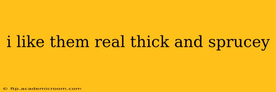 i like them real thick and sprucey