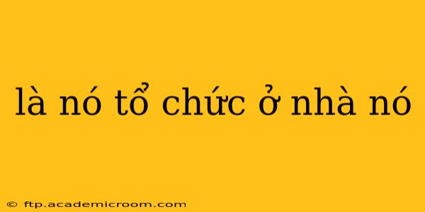là nó tổ chức ở nhà nó