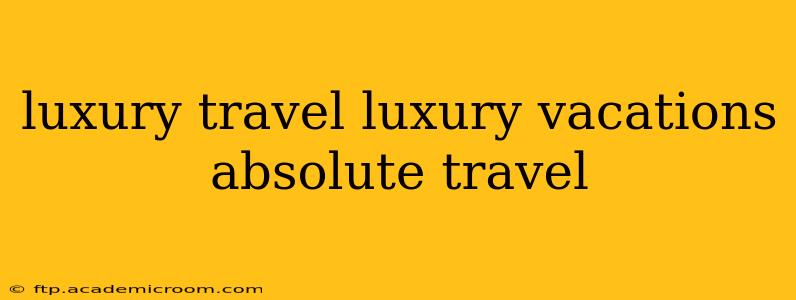 luxury travel luxury vacations absolute travel