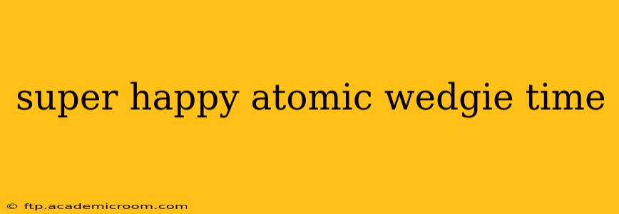 super happy atomic wedgie time