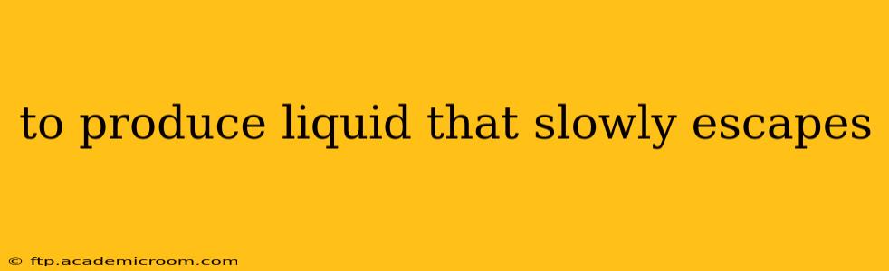 to produce liquid that slowly escapes