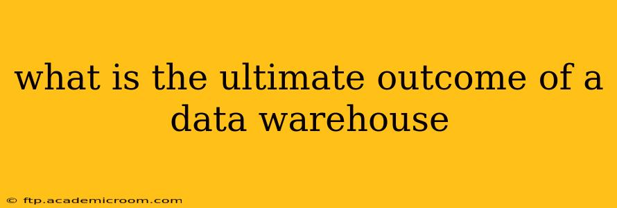 what is the ultimate outcome of a data warehouse
